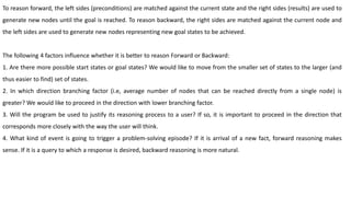 To reason forward, the left sides (preconditions) are matched against the current state and the right sides (results) are used to
generate new nodes until the goal is reached. To reason backward, the right sides are matched against the current node and
the left sides are used to generate new nodes representing new goal states to be achieved.
The following 4 factors influence whether it is better to reason Forward or Backward:
1. Are there more possible start states or goal states? We would like to move from the smaller set of states to the larger (and
thus easier to find) set of states.
2. In which direction branching factor (i.e, average number of nodes that can be reached directly from a single node) is
greater? We would like to proceed in the direction with lower branching factor.
3. Will the program be used to justify its reasoning process to a user? If so, it is important to proceed in the direction that
corresponds more closely with the way the user will think.
4. What kind of event is going to trigger a problem-solving episode? If it is arrival of a new fact, forward reasoning makes
sense. If it is a query to which a response is desired, backward reasoning is more natural.
 