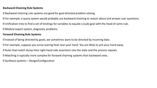 Backward-Chaining Rule Systems
Backward-chaining rule systems are good for goal-directed problem solving.
For example, a query system would probably use backward chaining to reason about and answer user questions.
Unification tries to find a set of bindings for variables to equate a (sub) goal with the head of some rule.
Medical expert system, diagnostic problems
Forward-Chaining Rule Systems
Instead of being directed by goals, we sometimes want to be directed by incoming data.
For example, suppose you sense searing heat near your hand. You are likely to jerk your hand away.
Rules that match dump their right-hand side assertions into the state and the process repeats.
Matching is typically more complex for forward-chaining systems than backward ones.
Synthesis systems – Design/Configuration
 