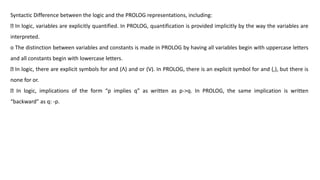 Syntactic Difference between the logic and the PROLOG representations, including:
In logic, variables are explicitly quantified. In PROLOG, quantification is provided implicitly by the way the variables are
interpreted.
o The distinction between variables and constants is made in PROLOG by having all variables begin with uppercase letters
and all constants begin with lowercase letters.
In logic, there are explicit symbols for and (ꓥ) and or (V). In PROLOG, there is an explicit symbol for and (,), but there is
none for or.
In logic, implications of the form “p implies q” as written as p->q. In PROLOG, the same implication is written
“backward” as q: -p.
 