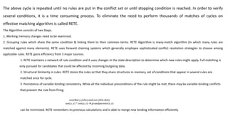 The above cycle is repeated until no rules are put in the conflict set or until stopping condition is reached. In order to verify
several conditions, it is a time consuming process. To eliminate the need to perform thousands of matches of cycles on
effective matching algorithm is called RETE.
The Algorithm consists of two Steps.
1. Working memory changes need to be examined.
2. Grouping rules which share the same condition & linking them to their common terms. RETE Algorithm is many-match algorithm (In which many rules are
matched against many elements). RETE uses forward chaining systems which generally employee sophisticated conflict resolution strategies to choose among
applicable rules. RETE gains efficiency from 3 major sources.
1. RETE maintains a network of rule condition and it uses changes in the state description to determine which new rules might apply. Full matching is
only pursued for candidates that could be affected by incoming/outgoing data.
2. Structural Similarity in rules: RETE stores the rules so that they share structures in memory, set of conditions that appear in several rules are
matched once for cycle.
3. Persistence of variable binding consistency. While all the individual preconditions of the rule might be met, there may be variable binding conflicts
that prevent the rule from firing.
can be minimized. RETE remembers its previous calculations and is able to merge new binding information efficiently.
 