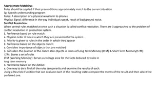 Approximate Matching:
Rules should be applied if their preconditions approximately match to the current situation
Eg: Speech understanding program
Rules: A description of a physical waveform to phones
Physical Signal: difference in the way individuals speak, result of background noise.
Conflict Resolution:
When several rules matched at once such a situation is called conflict resolution. There are 3 approaches to the problem of
conflict resolution in production system.
1. Preference based on rule match:
a. Physical order of rules in which they are presented to the system
b. Priority is given to rules in the order in which they appear
2. Preference based on the objects match:
a. Considers importance of objects that are matched
b. Considers the position of the match able objects in terms of Long Term Memory (LTM) & Short Term Memory(STM)
LTM: Stores a set of rules
STM (Working Memory): Serves as storage area for the facts deduced by rules in
long term memory
3. Preference based on the Action:
a. One way to do is find all the rules temporarily and examine the results of each.
Using a Heuristic Function that can evaluate each of the resulting states compare the merits of the result and then select the
preferred one.
 