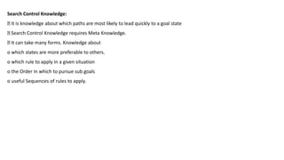 Search Control Knowledge:
It is knowledge about which paths are most likely to lead quickly to a goal state
Search Control Knowledge requires Meta Knowledge.
It can take many forms. Knowledge about
o which states are more preferable to others.
o which rule to apply in a given situation
o the Order in which to pursue sub goals
o useful Sequences of rules to apply.
 
