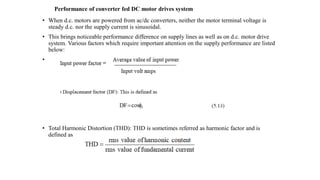 Performance of converter fed DC motor drives system
• When d.c. motors are powered from ac/dc converters, neither the motor terminal voltage is
steady d.c. nor the supply current is sinusoidal.
• This brings noticeable performance difference on supply lines as well as on d.c. motor drive
system. Various factors which require important attention on the supply performance are listed
below:
• .
• Total Harmonic Distortion (THD): THD is sometimes referred as harmonic factor and is
defined as
 
