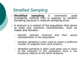 Stratified Sampling
 Stratified sampling is commonly used
probability method that is superior to random
sampling because it reduces sampling error.
 A stratum is a subset of the population that share
at least one common characteristic; such as
males and females.
 Identify relevant stratums and their actual
representation in the population.
 Random sampling is then used to select a sufficient
number of subjects from each stratum.
 Stratified sampling is often used when one or more
of the stratums in the population have a low
incidence relative to the other stratums.
 