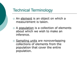 Technical Terminology
 An element is an object on which a
measurement is taken.
 A population is a collection of elements
about which we wish to make an
inference.
 Sampling units are nonoverlapping
collections of elements from the
population that cover the entire
population.
 