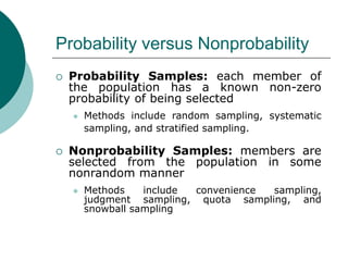 Probability versus Nonprobability
 Probability Samples: each member of
the population has a known non-zero
probability of being selected
 Methods include random sampling, systematic
sampling, and stratified sampling.
 Nonprobability Samples: members are
selected from the population in some
nonrandom manner
 Methods include convenience sampling,
judgment sampling, quota sampling, and
snowball sampling
 