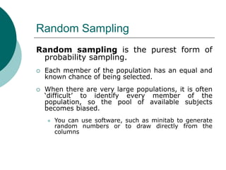 Random Sampling
Random sampling is the purest form of
probability sampling.
 Each member of the population has an equal and
known chance of being selected.
 When there are very large populations, it is often
‘difficult’ to identify every member of the
population, so the pool of available subjects
becomes biased.
 You can use software, such as minitab to generate
random numbers or to draw directly from the
columns
 