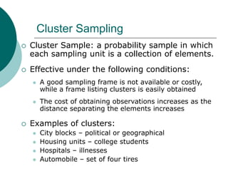 Cluster Sampling
 Cluster Sample: a probability sample in which
each sampling unit is a collection of elements.
 Effective under the following conditions:
 A good sampling frame is not available or costly,
while a frame listing clusters is easily obtained
 The cost of obtaining observations increases as the
distance separating the elements increases
 Examples of clusters:
 City blocks – political or geographical
 Housing units – college students
 Hospitals – illnesses
 Automobile – set of four tires
 