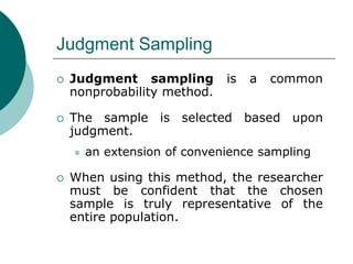 Judgment Sampling
 Judgment sampling is a common
nonprobability method.
 The sample is selected based upon
judgment.
 an extension of convenience sampling
 When using this method, the researcher
must be confident that the chosen
sample is truly representative of the
entire population.
 