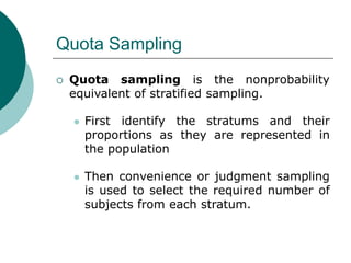 Quota Sampling
 Quota sampling is the nonprobability
equivalent of stratified sampling.
 First identify the stratums and their
proportions as they are represented in
the population
 Then convenience or judgment sampling
is used to select the required number of
subjects from each stratum.
 