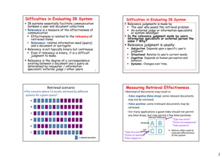 2
5
Difficulties in Evaluating IR System
 IR systems essentially facilitate communication
between a user and document collections
 Relevance is a measure of the effectiveness of
communication
 Effectiveness is related to the relevancy of
retrieved items.
 Relevance: relates information need (query)
and a document or surrogate
 Relevancy is not typically binary but continuous.
 Even if relevancy is binary, it is a difficult
judgment to make.
 Relevance is the degree of a correspondence
existing between a document and a query as
determined by requester / information
specialist/ external judge / other users
Difficulties in Evaluating IR System
 Relevance judgments is made by
 The user who posed the retrieval problem
 An external judge or information specialists
or system developer
 Is the relevance judgment made by users,
information specialists or external person the
same ? Why?
 Relevance judgment is usually:
 Subjective: Depends upon a specific user’s
judgment.
 Situational: Relates to user’s current needs.
 Cognitive: Depends on human perception and
behavior.
 Dynamic: Changes over time.
Retrieval scenario
= relevant document
A.
B.
C.
D.
E.
F.
•The scenario where 13 results retrieved by different
systems for a given query?
Measuring Retrieval Effectiveness
• Retrieval of documents may result in:
–False negative (false drop): some relevant documents
may not be retrieved.
–False positive: some irrelevant documents may be
retrieved.
–For many applications a good index should not permit
any false drops, but may permit a few false positives.
“Type two errors”
“Errors of omission”
“False negatives”
“Type one errors”
“Errors of commission”
“False positives”
 Metrics often used to
evaluate effectiveness
of the system
relevant irrelevant
retrieved
not
retrieved
A B
C D
 