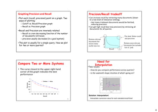 4
Graphing Precision and Recall
•Plot each (recall, precision) point on a graph. Two
ways of plotting:
– Cutoff vs. Recall/Precision graph
– Recall vs. Precision graph
•Recall and Precision are inversely related
– Recall is a non-decreasing function of the number
of documents retrieved,
– precision usually decreases (in a good system)
•The plot is usually for a single query. How we plot
for two or more queries?
Precision/Recall tradeoff
•Can increase recall by retrieving many documents (down
to a low level of relevance ranking),
–but many irrelevant documents would be fetched,
reducing precision
•Can get high recall (but low precision) by retrieving all
documents for all queries
1
0
1
Recall
Precision
The ideal: Better recall
and precision
Returns relevant
documents but
misses many
useful ones too
Returns most relevant
documents but includes
lots of junk
15
Compare Two or More Systems
• The curve closest to the upper right-hand
corner of the graph indicates the best
performance
0
0.2
0.4
0.6
0.8
1
0.1 0.2 0.3 0.4 0.5 0.6 0.7 0.8 0.9 1
Recall
Precision
NoStem Stem
Need for
Interpolation
0
0.2
0.4
0.6
0.8
1
0 0.2 0.4 0.6 0.8 1
Recall
Precision
•Two issues:
–How do you compare performance across queries?
–Is the sawtooth shape intuitive of what’s going on?
Solution: Interpolation!
Interpolate a precision value for each standard recall level
 