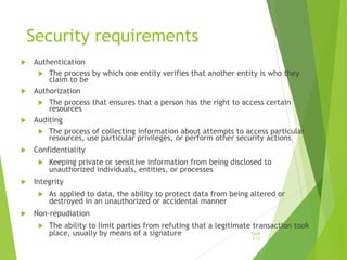 Security requirements
 Authentication
 The process by which one entity verifies that another entity is who they
claim to be
 Authorization
 The process that ensures that a person has the right to access certain
resources
 Auditing
 The process of collecting information about attempts to access particular
resources, use particular privileges, or perform other security actions
 Confidentiality
 Keeping private or sensitive information from being disclosed to
unauthorized individuals, entities, or processes
 Integrity
 As applied to data, the ability to protect data from being altered or
destroyed in an unauthorized or accidental manner
 Non-repudiation
 The ability to limit parties from refuting that a legitimate transaction took
place, usually by means of a signature Slide
5-11
 