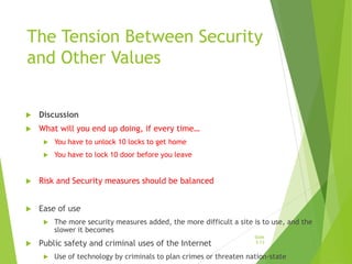 The Tension Between Security
and Other Values
 Discussion
 What will you end up doing, if every time…
 You have to unlock 10 locks to get home
 You have to lock 10 door before you leave
 Risk and Security measures should be balanced
 Ease of use
 The more security measures added, the more difficult a site is to use, and the
slower it becomes
 Public safety and criminal uses of the Internet
 Use of technology by criminals to plan crimes or threaten nation-state
Slide
5-13
 