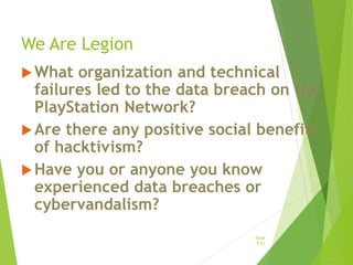 We Are Legion
What organization and technical
failures led to the data breach on the
PlayStation Network?
Are there any positive social benefits
of hacktivism?
Have you or anyone you know
experienced data breaches or
cybervandalism?
Slide
5-21
 