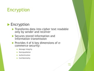 Encryption
 Encryption
 Transforms data into cipher text readable
only by sender and receiver
 Secures stored information and
information transmission
 Provides 4 of 6 key dimensions of e-
commerce security:
 Message integrity
 Nonrepudiation
 Authentication
 Confidentiality
Slide
5-28
 