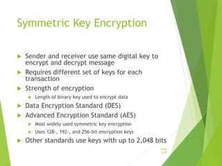Symmetric Key Encryption
 Sender and receiver use same digital key to
encrypt and decrypt message
 Requires different set of keys for each
transaction
 Strength of encryption
 Length of binary key used to encrypt data
 Data Encryption Standard (DES)
 Advanced Encryption Standard (AES)
 Most widely used symmetric key encryption
 Uses 128-, 192-, and 256-bit encryption keys
 Other standards use keys with up to 2,048 bits
Slide
5-29
 