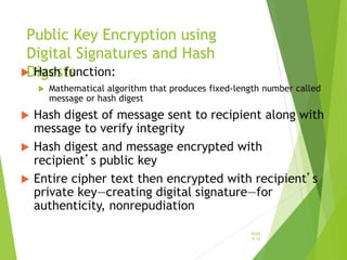 Public Key Encryption using
Digital Signatures and Hash
Digests
 Hash function:
 Mathematical algorithm that produces fixed-length number called
message or hash digest
 Hash digest of message sent to recipient along with
message to verify integrity
 Hash digest and message encrypted with
recipient’s public key
 Entire cipher text then encrypted with recipient’s
private key—creating digital signature—for
authenticity, nonrepudiation
Slide
5-32
 