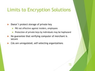 Limits to Encryption Solutions
 Doesn’t protect storage of private key
 PKI not effective against insiders, employees
 Protection of private keys by individuals may be haphazard
 No guarantee that verifying computer of merchant is
secure
 CAs are unregulated, self-selecting organizations
Slide
5-38
 