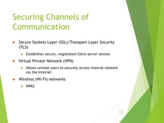 Securing Channels of
Communication
 Secure Sockets Layer (SSL)/Transport Layer Security
(TLS)
 Establishes secure, negotiated client–server session
 Virtual Private Network (VPN)
 Allows remote users to securely access internal network
via the Internet
 Wireless (Wi-Fi) networks
 WPA2
Slide
5-39
 