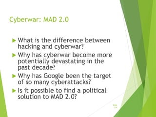 Cyberwar: MAD 2.0
 What is the difference between
hacking and cyberwar?
 Why has cyberwar become more
potentially devastating in the
past decade?
 Why has Google been the target
of so many cyberattacks?
 Is it possible to find a political
solution to MAD 2.0?
Slide
5-4
 