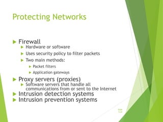 Protecting Networks
 Firewall
 Hardware or software
 Uses security policy to filter packets
 Two main methods:
 Packet filters
 Application gateways
 Proxy servers (proxies)
 Software servers that handle all
communications from or sent to the Internet
 Intrusion detection systems
 Intrusion prevention systems
Slide
5-41
 