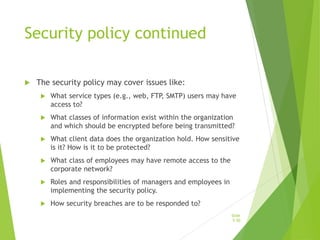 Security policy continued
 The security policy may cover issues like:
 What service types (e.g., web, FTP, SMTP) users may have
access to?
 What classes of information exist within the organization
and which should be encrypted before being transmitted?
 What client data does the organization hold. How sensitive
is it? How is it to be protected?
 What class of employees may have remote access to the
corporate network?
 Roles and responsibilities of managers and employees in
implementing the security policy.
 How security breaches are to be responded to?
Slide
5-50
 