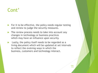 Cont’
 For it to be effective, the policy needs regular testing
and review to judge the security measures.
 The review process needs to take into account any
changes in technology or business practices
which may have an influence upon security.
 Lastly, the policy itself needs to be regarded as a
living document which will be updated at set intervals
to reflect the evolving ways in which the
business, customers and technology interact.
Slide
5-52
 