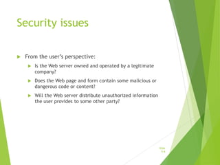 Security issues
 From the user’s perspective:
 Is the Web server owned and operated by a legitimate
company?
 Does the Web page and form contain some malicious or
dangerous code or content?
 Will the Web server distribute unauthorized information
the user provides to some other party?
Slide
5-6
 