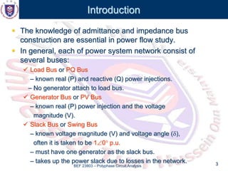 BEF 23803 – Polyphase Circuit Analysis 3
Introduction
 The knowledge of admittance and impedance bus
construction are essential in power flow study.
 In general, each of power system network consist of
several buses:
 Load Bus or PQ Bus
– known real (P) and reactive (Q) power injections.
– No generator attach to load bus.
 Generator Bus or PV Bus
– known real (P) power injection and the voltage
magnitude (V).
 Slack Bus or Swing Bus
– known voltage magnitude (V) and voltage angle (),
often it is taken to be 10 p.u.
– must have one generator as the slack bus.
– takes up the power slack due to losses in the network.
 