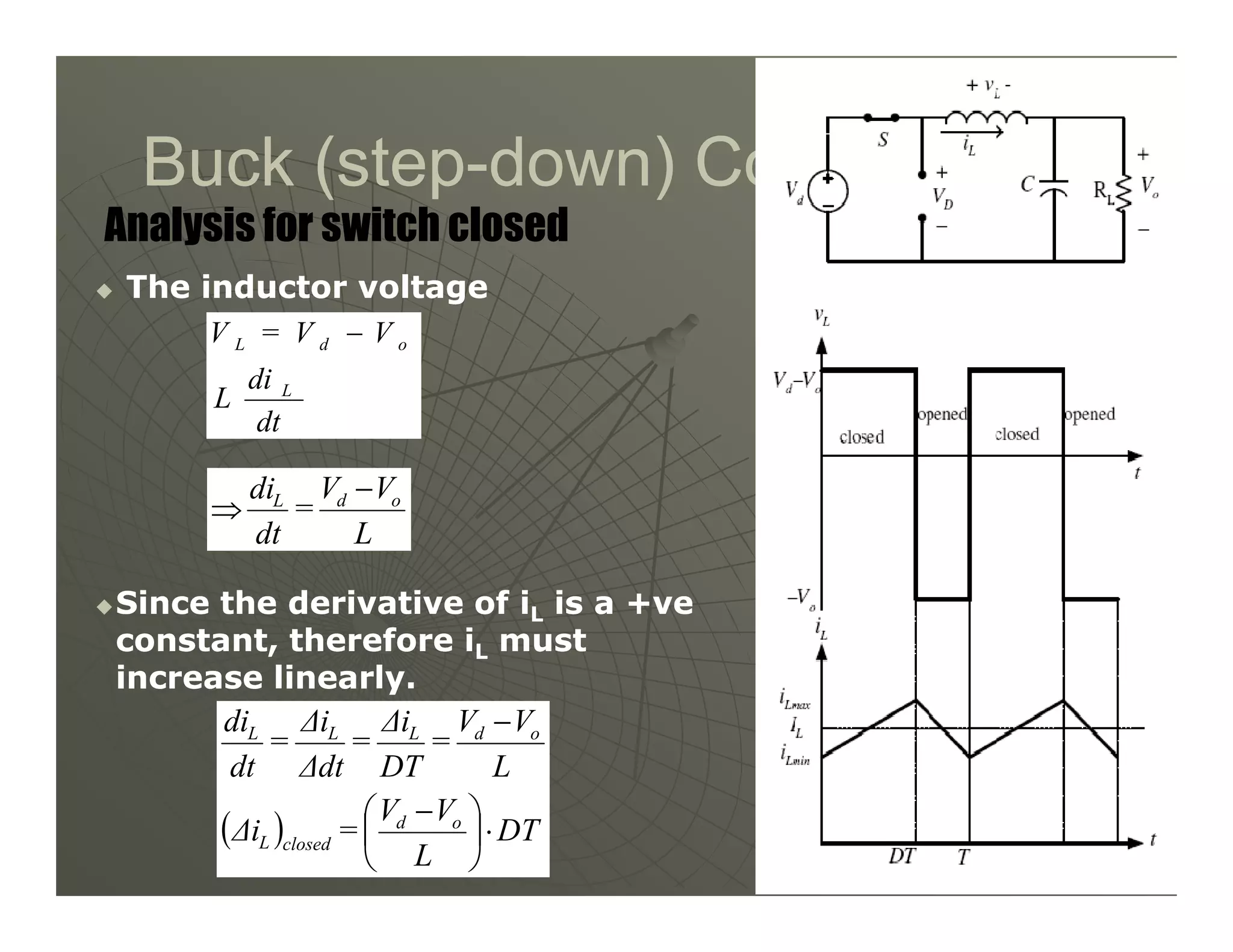 Buck (step
Buck (step-
-down) Converter
down) Converter

 The inductor voltage
The inductor voltage
Analysis for switch closed
dt
di
L
V
V
=
V
L
o
d
L −
V
V
di −
13
13

Since the derivative of i
Since the derivative of iL
L is a +ve
is a +ve
constant, therefore i
constant, therefore iL
L must
must
increase linearly.
increase linearly.
L
V
V
=
dt
di o
d
L −
⇒
( ) DT
L
V
V
=
∆i
L
V
V
=
DT
∆i
=
∆dt
∆i
=
dt
di
o
d
closed
L
o
d
L
L
L
⋅





 −
−
 