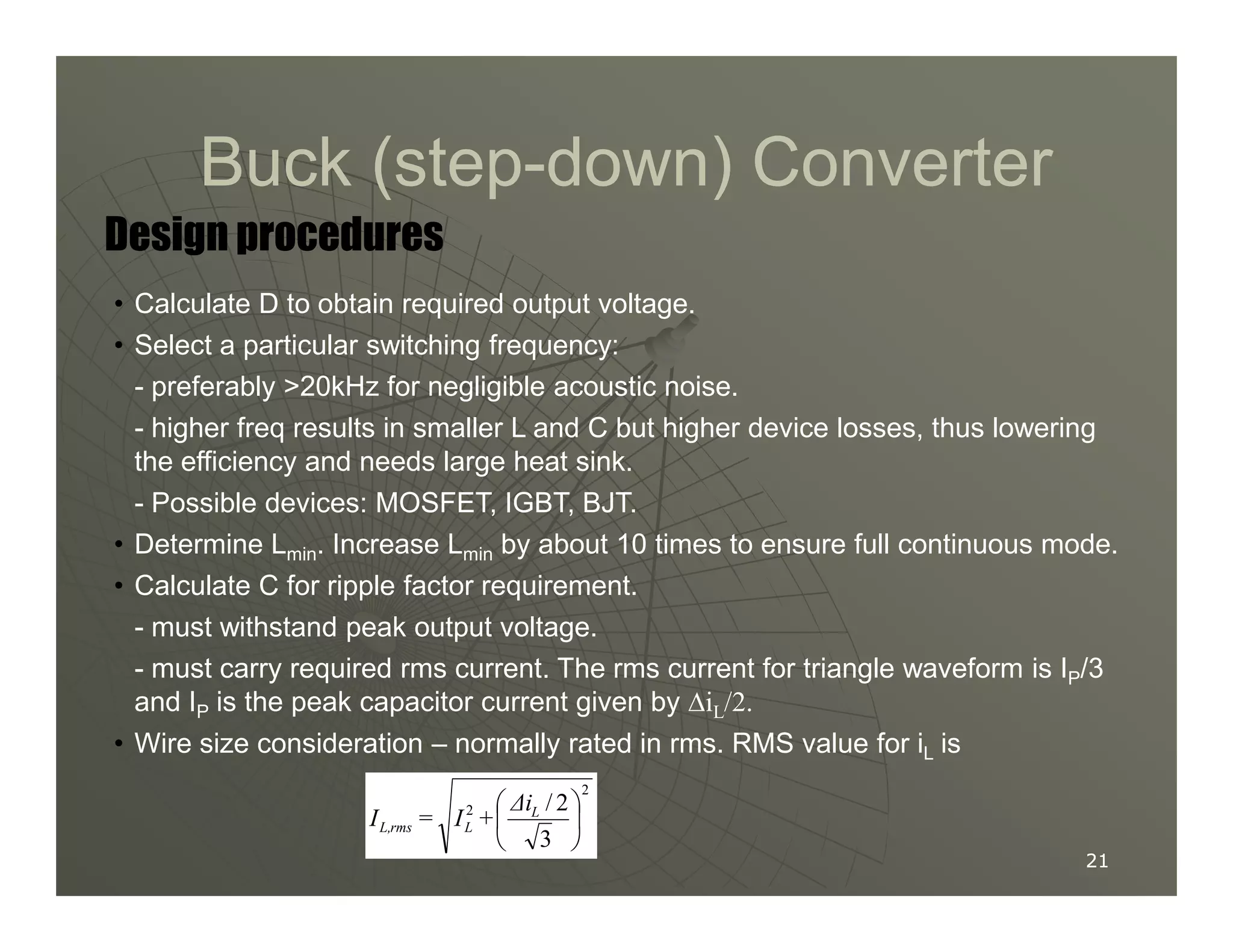 Buck (step
Buck (step-
-down) Converter
down) Converter
Design procedures
• Calculate D to obtain required output voltage.
• Select a particular switching frequency:
- preferably 20kHz for negligible acoustic noise.
- higher freq results in smaller L and C but higher device losses, thus lowering
the efficiency and needs large heat sink.
21
21
the efficiency and needs large heat sink.
- Possible devices: MOSFET, IGBT, BJT.
• Determine Lmin. Increase Lmin by about 10 times to ensure full continuous mode.
• Calculate C for ripple factor requirement.
- must withstand peak output voltage.
- must carry required rms current. The rms current for triangle waveform is IP/3
and IP is the peak capacitor current given by ∆iL/2.
• Wire size consideration – normally rated in rms. RMS value for iL is
2
2
3
2
/





 L
L
rms
L,
∆i
+
I
=
I
 