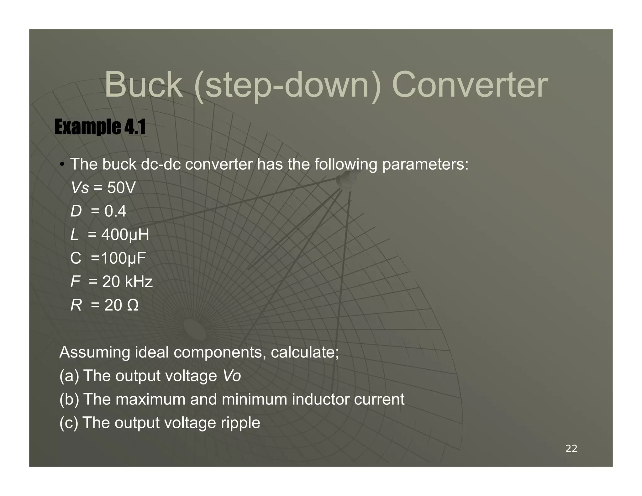 Buck (step
Buck (step-
-down) Converter
down) Converter
Example 4.1
Example 4.1
Example 4.1
Example 4.1
• The buck dc-dc converter has the following parameters:
Vs = 50V
D = 0.4
L = 400µH
22
22
C =100µF
F = 20 kHz
R = 20 Ω
Assuming ideal components, calculate;
(a) The output voltage Vo
(b) The maximum and minimum inductor current
(c) The output voltage ripple
 