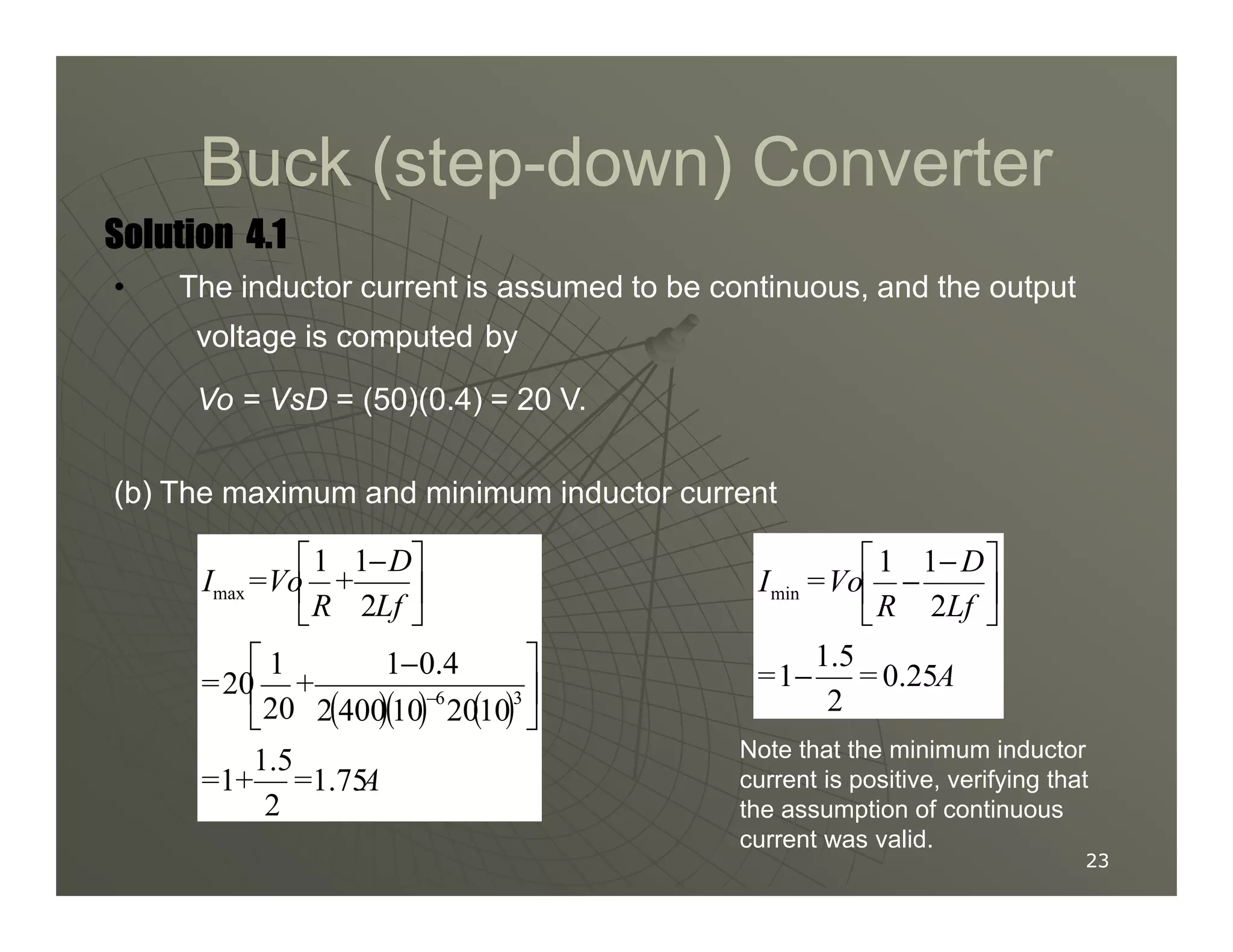 Buck (step
Buck (step-
-down) Converter
down) Converter
Solution
Solution
Solution
Solution 4.1
4.1
4.1
4.1
• The inductor current is assumed to be continuous, and the output
voltage is computed by
Vo = VsD = (50)(0.4) = 20 V.
(b) The maximum and minimum inductor current
23
23
(b) The maximum and minimum inductor current
( )( ) ( )
A
=
+
=
+
=
Lf
D
+
R
Vo
=
I
1.75
2
1.5
1
10
20
10
400
2
0.4
1
20
1
20
2
1
1
3
6
max





 −





 −
−
A
=
=
Lf
D
R
Vo
=
I
0.25
2
1.5
1
2
1
1
min
−





 −
−
Note that the minimum inductor
current is positive, verifying that
the assumption of continuous
current was valid.
 