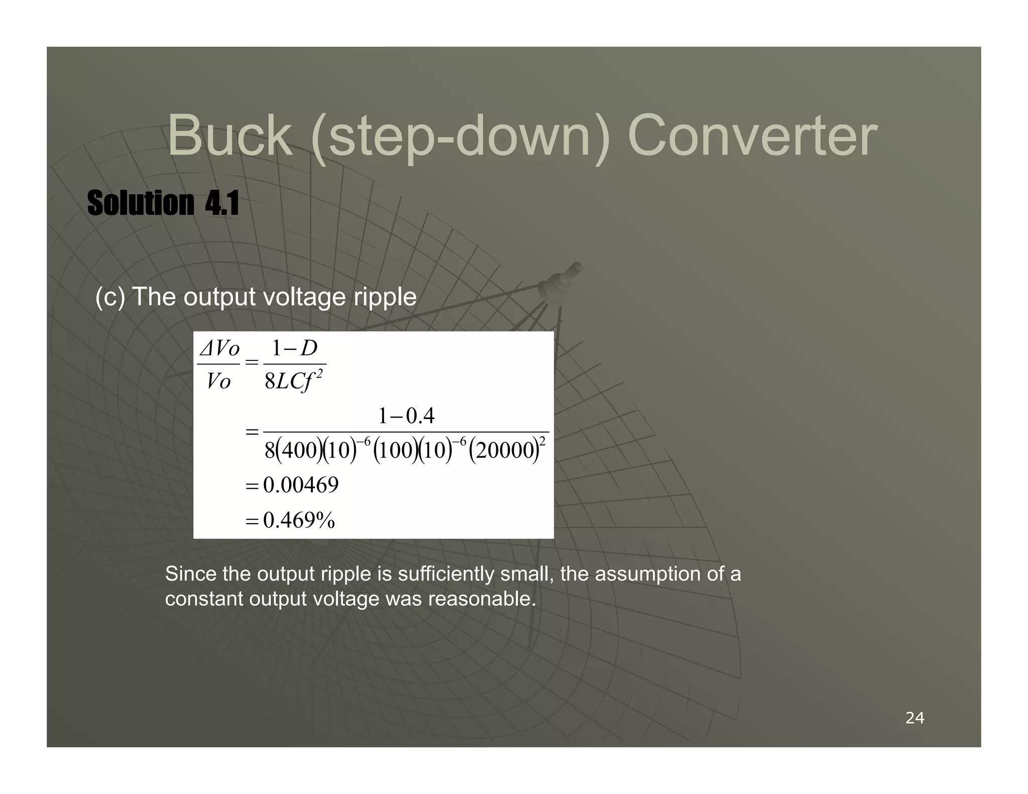 Buck (step
Buck (step-
-down) Converter
down) Converter
Solution
Solution
Solution
Solution 4.1
4.1
4.1
4.1
(c) The output voltage ripple
8
1−
2
LCf
D
=
Vo
∆Vo
24
24
( )( ) ( )( ) ( )
0.469%
0.00469
20000
10
100
10
400
8
0.4
1
2
6
6
=
=
−
= −
−
Since the output ripple is sufficiently small, the assumption of a
constant output voltage was reasonable.
 