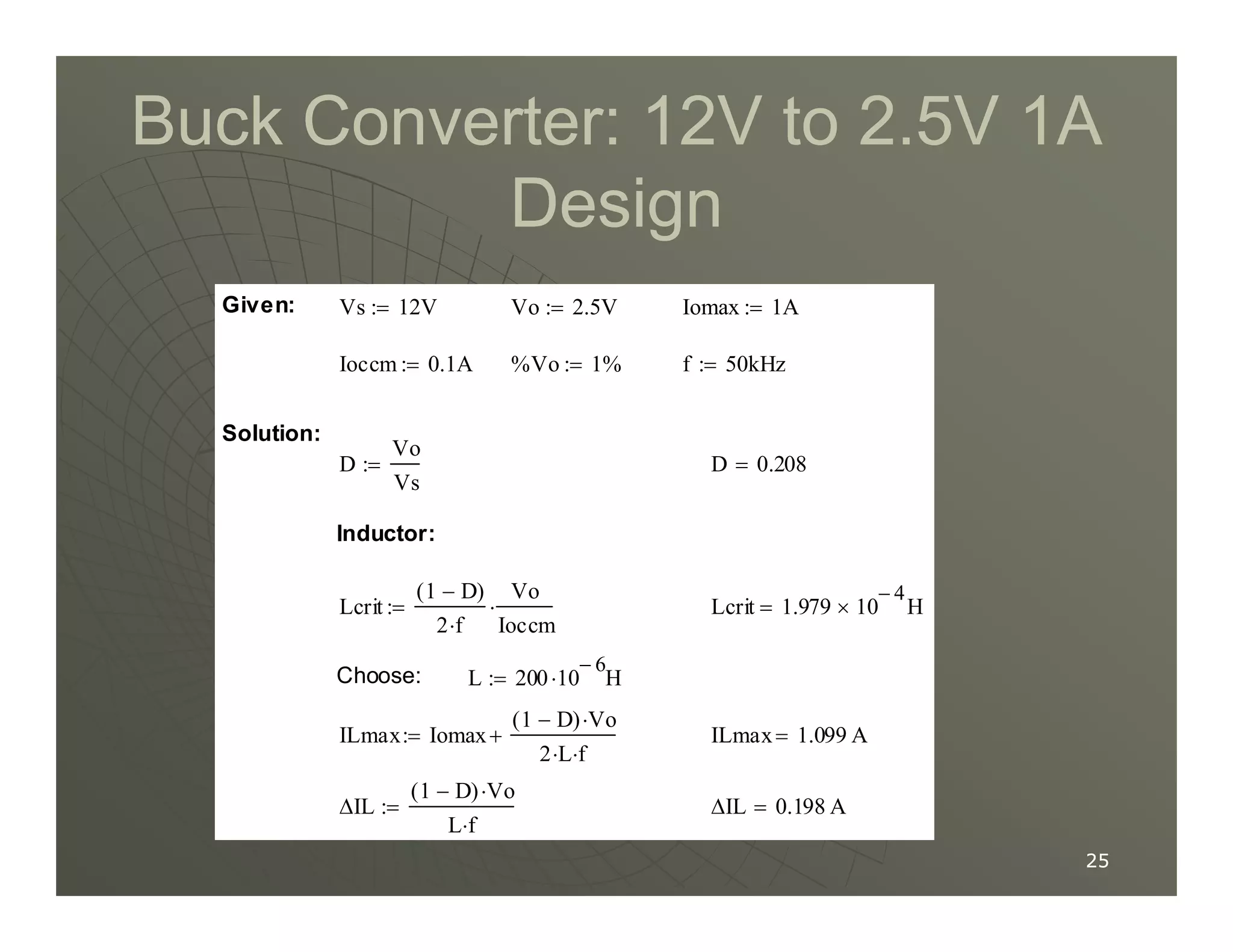 Buck Converter: 12V to 2.5V 1A
Buck Converter: 12V to 2.5V 1A
Design
Design
D 0.208
=
D
Vo
Vs
:=
Solution:
f 50kHz
:=
%Vo 1%
:=
Ioccm 0.1A
:=
Iomax 1A
:=
Vo 2.5V
:=
Vs 12V
:=
Given:
25
25
∆IL 0.198 A
=
∆IL
1 D
−
( ) Vo
⋅
L f
⋅
:=
ILmax 1.099 A
=
ILmax Iomax
1 D
−
( ) Vo
⋅
2 L
⋅ f
⋅
+
:=
L 200 10
6
−
H
⋅
:=
Choose:
Lcrit 1.979 10
4
−
× H
=
Lcrit
1 D
−
( )
2 f
⋅
Vo
Ioccm
⋅
:=
Inductor:
D 0.208
=
D
Vs
:=
 