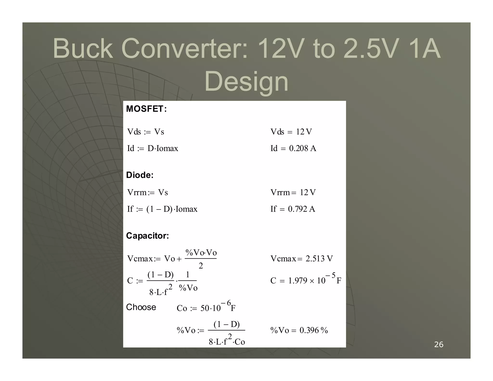 Buck Converter: 12V to 2.5V 1A
Buck Converter: 12V to 2.5V 1A
Design
Design
Vrrm 12V
=
Vrrm Vs
:=
Diode:
Id 0.208 A
=
Id D Iomax
⋅
:=
Vds 12V
=
Vds Vs
:=
MOSFET:
26
26
%Vo 0.396 %
=
%Vo
1 D
−
( )
8 L
⋅ f
2
⋅ Co
⋅
:=
Co 50 10
6
−
F
⋅
:=
Choose
C 1.979 10
5
−
× F
=
C
1 D
−
( )
8 L
⋅ f
2
⋅
1
%Vo
⋅
:=
Vcmax 2.513 V
=
Vcmax Vo
%Vo Vo
⋅
2
+
:=
Capacitor:
If 0.792 A
=
If 1 D
−
( ) Iomax
⋅
:=
Vrrm 12V
=
Vrrm Vs
:=
 