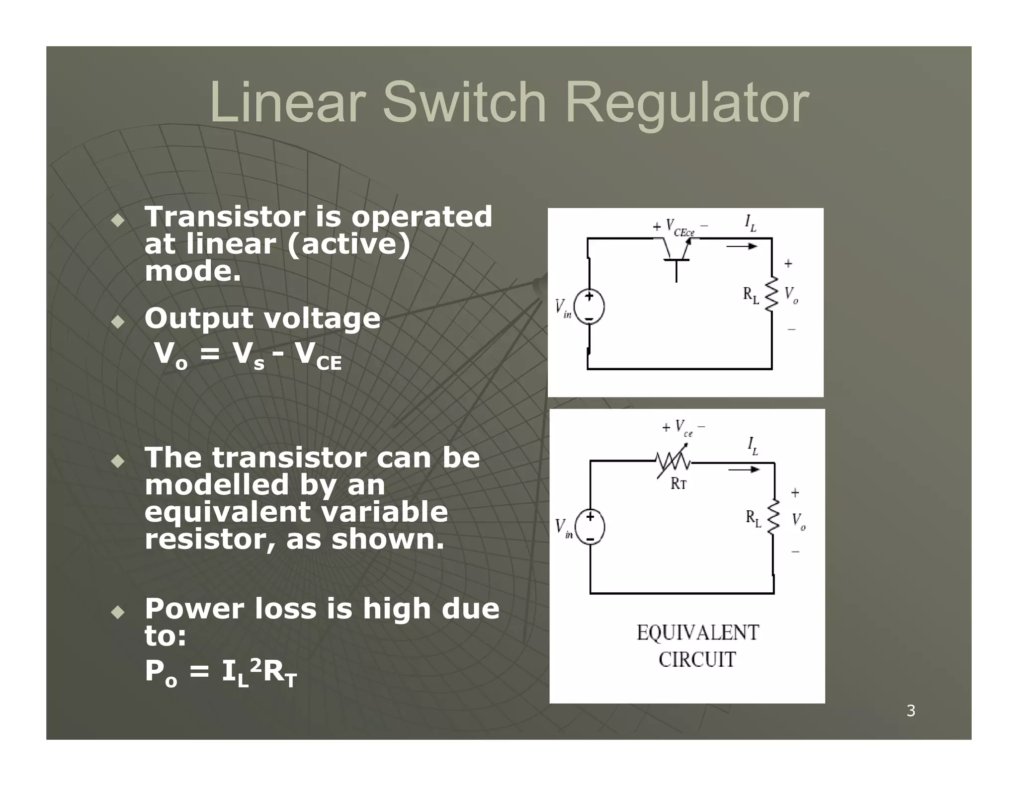 Linear Switch Regulator
Linear Switch Regulator

 Transistor is operated
Transistor is operated
at linear (active)
at linear (active)
mode.
mode.

 Output voltage
Output voltage
V
Vo
o = V
= Vs
s -
- V
VCE
CE
3
3

 The transistor can be
The transistor can be
modelled by an
modelled by an
equivalent variable
equivalent variable
resistor, as shown.
resistor, as shown.

 Power loss is high due
Power loss is high due
to:
to:
P
Po
o = I
= IL
L
2
2R
RT
T
 