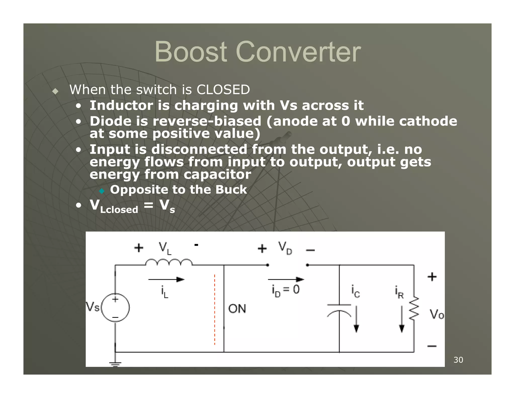 Boost Converter
Boost Converter

 When the switch is CLOSED
When the switch is CLOSED
•
• Inductor is charging with Vs across it
Inductor is charging with Vs across it
•
• Diode is reverse
Diode is reverse-
-biased (anode at
biased (anode at 0
0 while cathode
while cathode
at some positive value)
at some positive value)
•
• Input is disconnected from the output, i.e. no
Input is disconnected from the output, i.e. no
energy flows from input to output, output gets
energy flows from input to output, output gets
energy from capacitor
energy from capacitor

 Opposite to the Buck
Opposite to the Buck
•
• V
V = V
= V
30
30
•
• V
VLclosed
Lclosed = V
= Vs
s
-
 