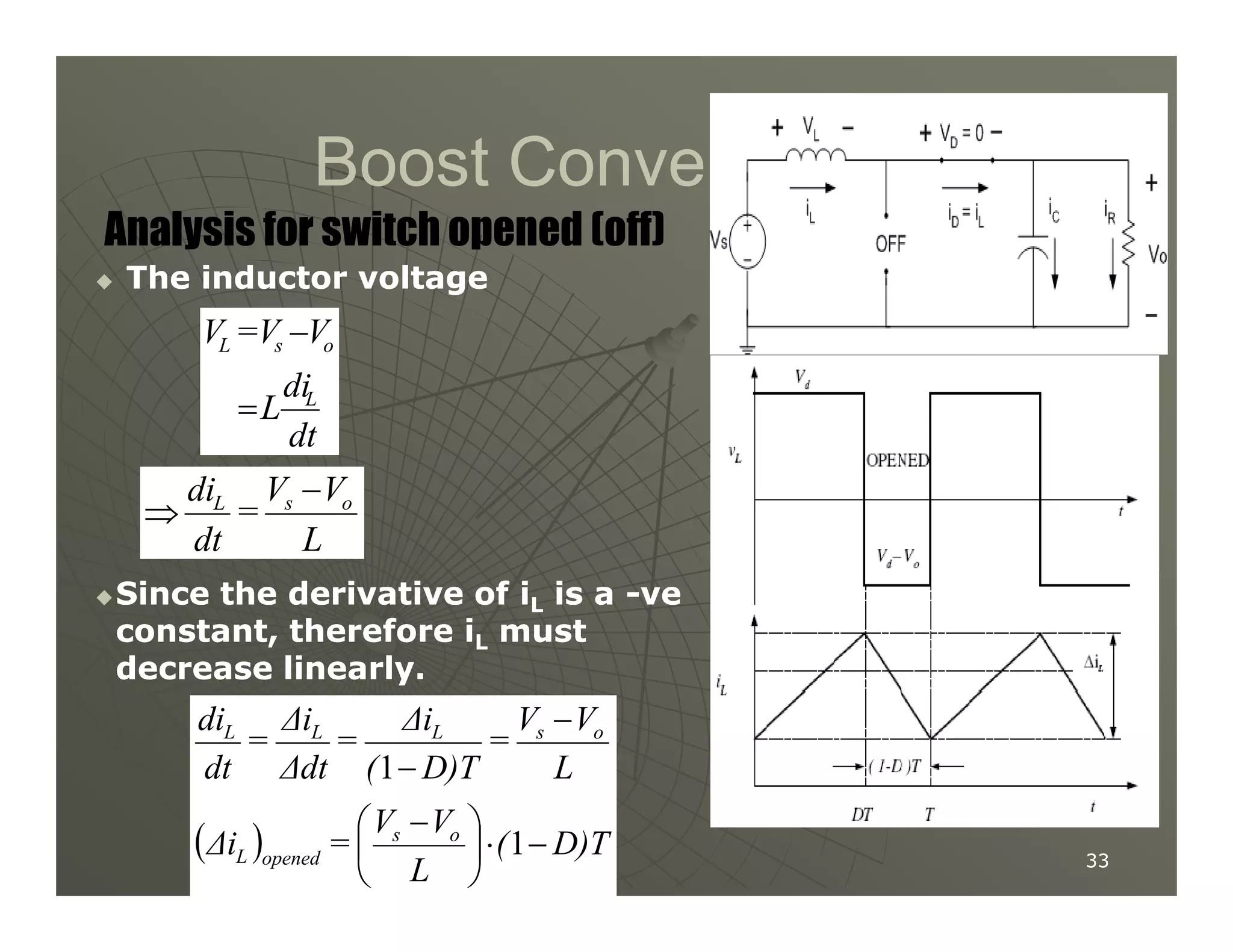 Boost Converter
Boost Converter

 The inductor voltage
The inductor voltage
Analysis for switch opened (off)
dt
di
L
V
V
=
V
L
o
s
L
=
−
V
V
di −
33
33

Since the derivative of i
Since the derivative of iL
L is a
is a -
-ve
ve
constant, therefore i
constant, therefore iL
L must
must
decrease linearly.
decrease linearly.
L
V
V
=
dt
di o
s
L −
⇒
( ) D)T
(
L
V
V
=
∆i
L
V
V
=
D)T
(
∆i
=
∆dt
∆i
=
dt
di
o
s
opened
L
o
s
L
L
L
−
⋅





 −
−
−
1
1
 