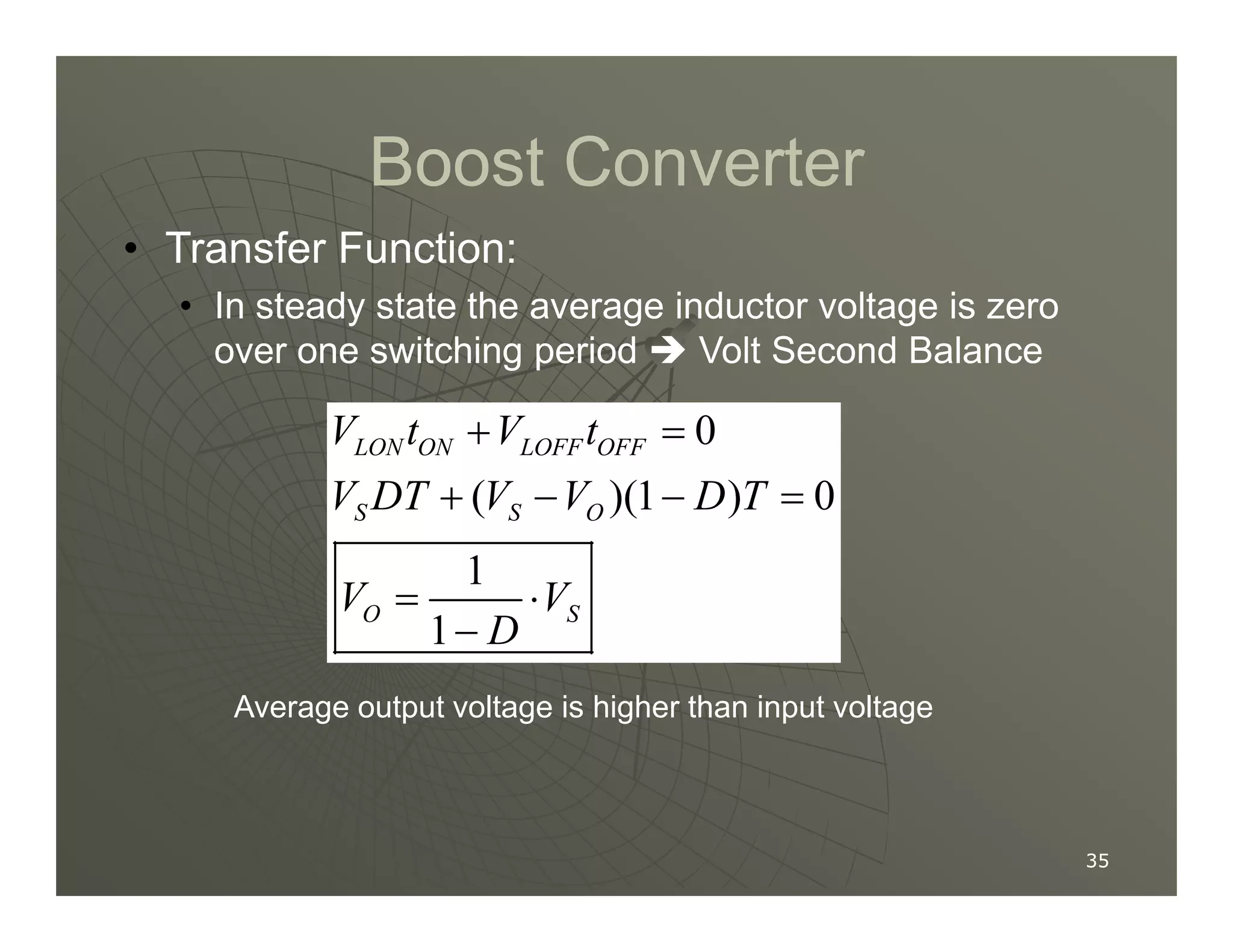 Boost Converter
Boost Converter
• Transfer Function:
• In steady state the average inductor voltage is zero
over one switching period  Volt Second Balance
0
( )(1 ) 0
LON ON LOFF OFF
V t V t
V DT V V D T
+ =
+ − − =
35
35
( )(1 ) 0
1
1
S S O
O S
V DT V V D T
V V
D
+ − − =
= ⋅
−
Average output voltage is higher than input voltage
 
