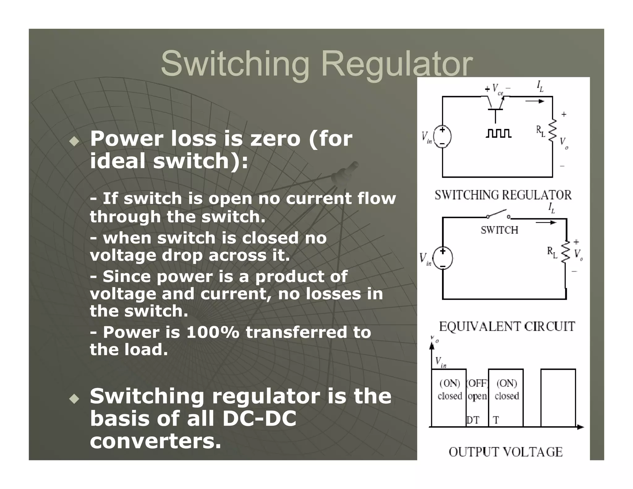 Switching Regulator
Switching Regulator

 Power loss is zero (for
Power loss is zero (for
ideal switch):
ideal switch):
-
- If switch is open no current flow
If switch is open no current flow
through the switch.
through the switch.
-
- when switch is closed no
when switch is closed no
4
4
-
- when switch is closed no
when switch is closed no
voltage drop across it.
voltage drop across it.
-
- Since power is a product of
Since power is a product of
voltage and current, no losses in
voltage and current, no losses in
the switch.
the switch.
-
- Power is 100% transferred to
Power is 100% transferred to
the load.
the load.

 Switching regulator is the
Switching regulator is the
basis of all DC
basis of all DC-
-DC
DC
converters.
converters.
 
