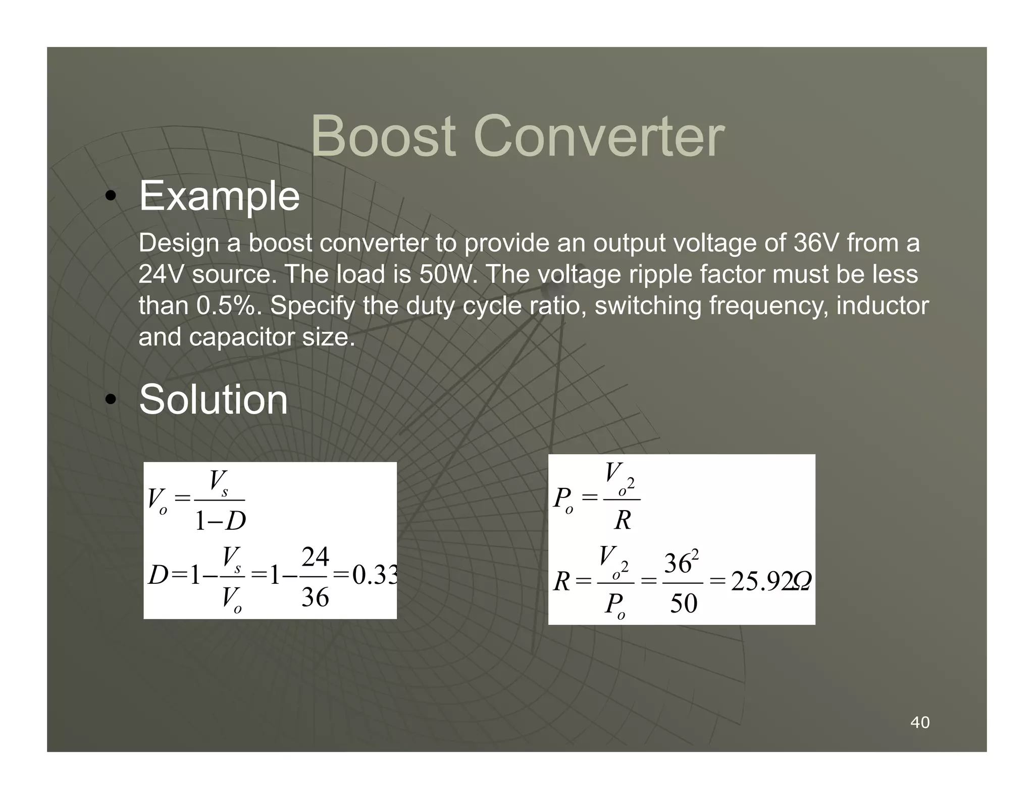 Boost Converter
Boost Converter
• Example
Design a boost converter to provide an output voltage of 36V from a
24V source. The load is 50W. The voltage ripple factor must be less
than 0.5%. Specify the duty cycle ratio, switching frequency, inductor
and capacitor size.
• Solution
40
40
0.33
36
24
1
1
1
=
=
V
V
=
D
D
V
=
V
o
s
s
o
−
−
−
• Solution
Ω
=
=
P
V
=
R
R
V
=
P
o
o
o
o
25.92
50
362
2
2
 