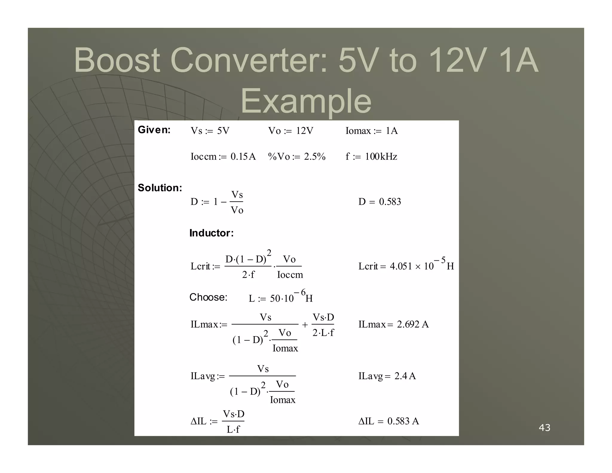 Boost Converter:
Boost Converter: 5
5V to
V to 12
12V
V 1
1A
A
Example
Example
Inductor:
D 0.583
=
D 1
Vs
Vo
−
:=
Solution:
f 100kHz
:=
%Vo 2.5%
:=
Ioccm 0.15A
:=
Iomax 1A
:=
Vo 12V
:=
Vs 5V
:=
Given:
43
43
∆IL 0.583 A
=
∆IL
Vs D
⋅
L f
⋅
:=
ILavg 2.4A
=
ILavg
Vs
1 D
−
( )
2 Vo
Iomax
⋅
:=
ILmax 2.692 A
=
ILmax
Vs
1 D
−
( )
2 Vo
Iomax
⋅
Vs D
⋅
2 L
⋅ f
⋅
+
:=
L 50 10
6
−
H
⋅
:=
Choose:
Lcrit 4.051 10
5
−
× H
=
Lcrit
D 1 D
−
( )
2
⋅
2 f
⋅
Vo
Ioccm
⋅
:=
Inductor:
 