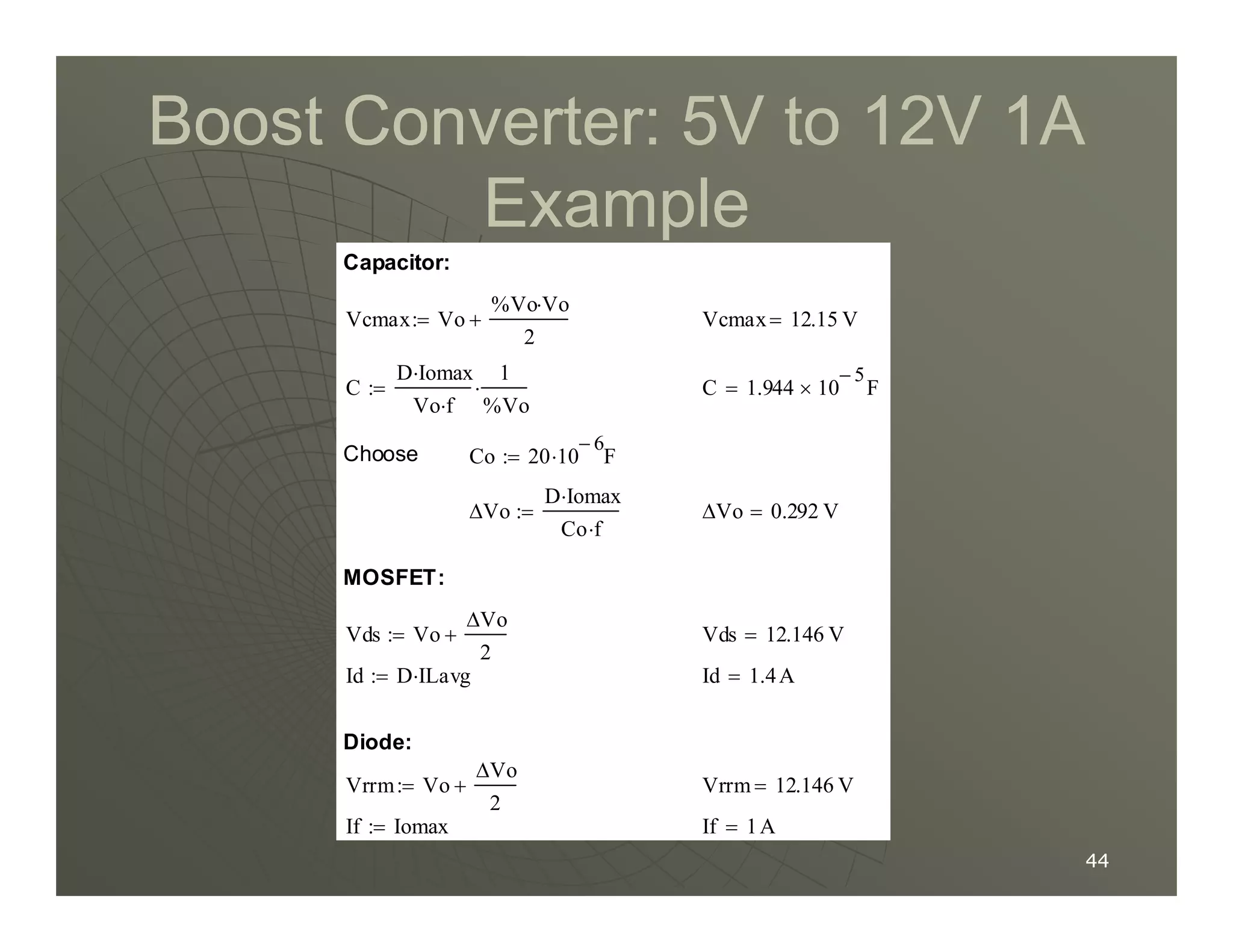 Boost Converter:
Boost Converter: 5
5V to
V to 12
12V
V 1
1A
A
Example
Example
Co 20 10
6
−
F
⋅
:=
Choose
C 1.944 10
5
−
× F
=
C
D Iomax
⋅
Vo f
⋅
1
%Vo
⋅
:=
Vcmax 12.15 V
=
Vcmax Vo
%Vo Vo
⋅
2
+
:=
Capacitor:
44
44
If 1A
=
If Iomax
:=
Vrrm 12.146 V
=
Vrrm Vo
∆Vo
2
+
:=
Diode:
Id 1.4A
=
Id D ILavg
⋅
:=
Vds 12.146 V
=
Vds Vo
∆Vo
2
+
:=
MOSFET:
∆Vo 0.292 V
=
∆Vo
D Iomax
⋅
Co f
⋅
:=
 