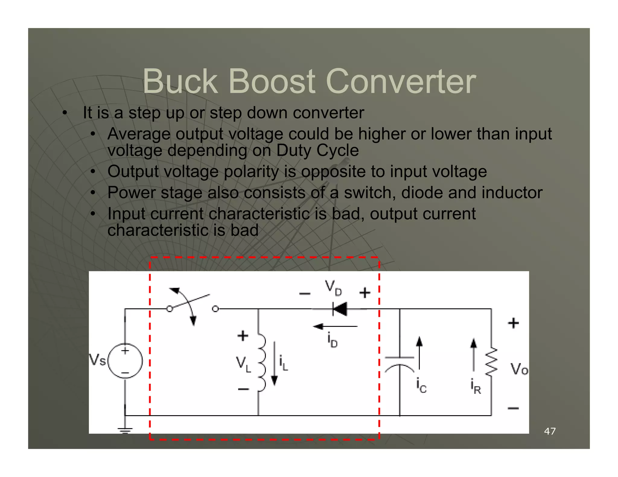 Buck Boost Converter
Buck Boost Converter
• It is a step up or step down converter
• Average output voltage could be higher or lower than input
voltage depending on Duty Cycle
• Output voltage polarity is opposite to input voltage
• Power stage also consists of a switch, diode and inductor
• Input current characteristic is bad, output current
characteristic is bad
47
47
characteristic is bad
 
