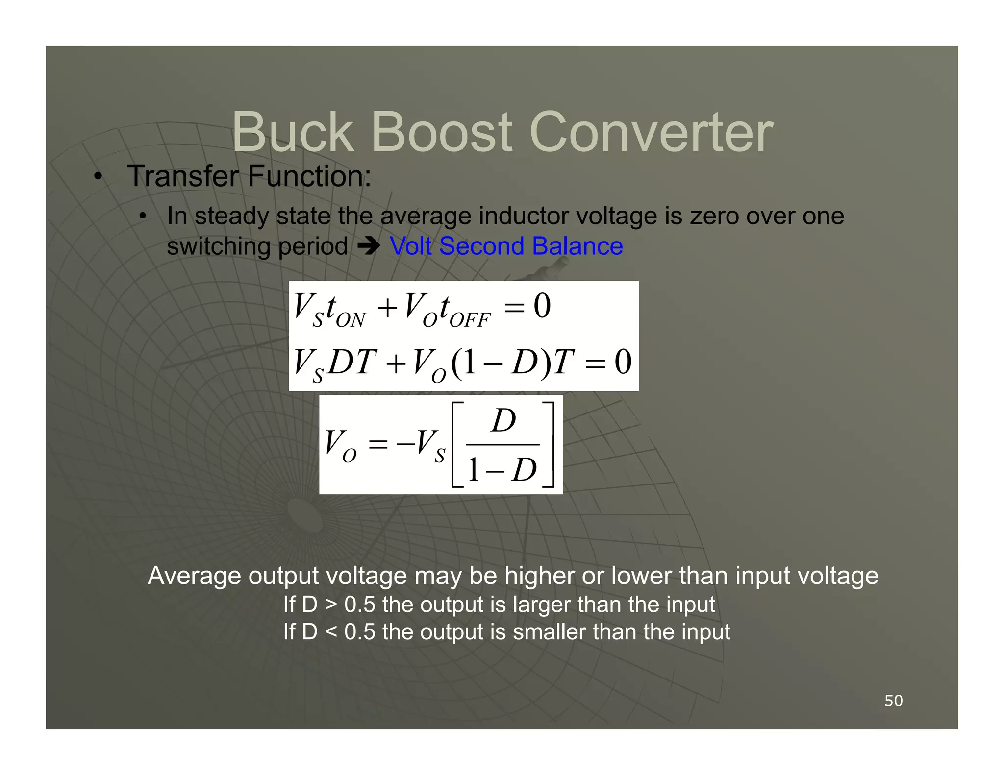 Buck Boost Converter
Buck Boost Converter
• Transfer Function:
• In steady state the average inductor voltage is zero over one
switching period  Volt Second Balance
0
(1 ) 0
S ON O OFF
S O
V t V t
V DT V D T
+ =
+ − =
50
50
S O






−
−
=
D
D
V
V S
O
1
Average output voltage may be higher or lower than input voltage
If D  0.5 the output is larger than the input
If D  0.5 the output is smaller than the input
 