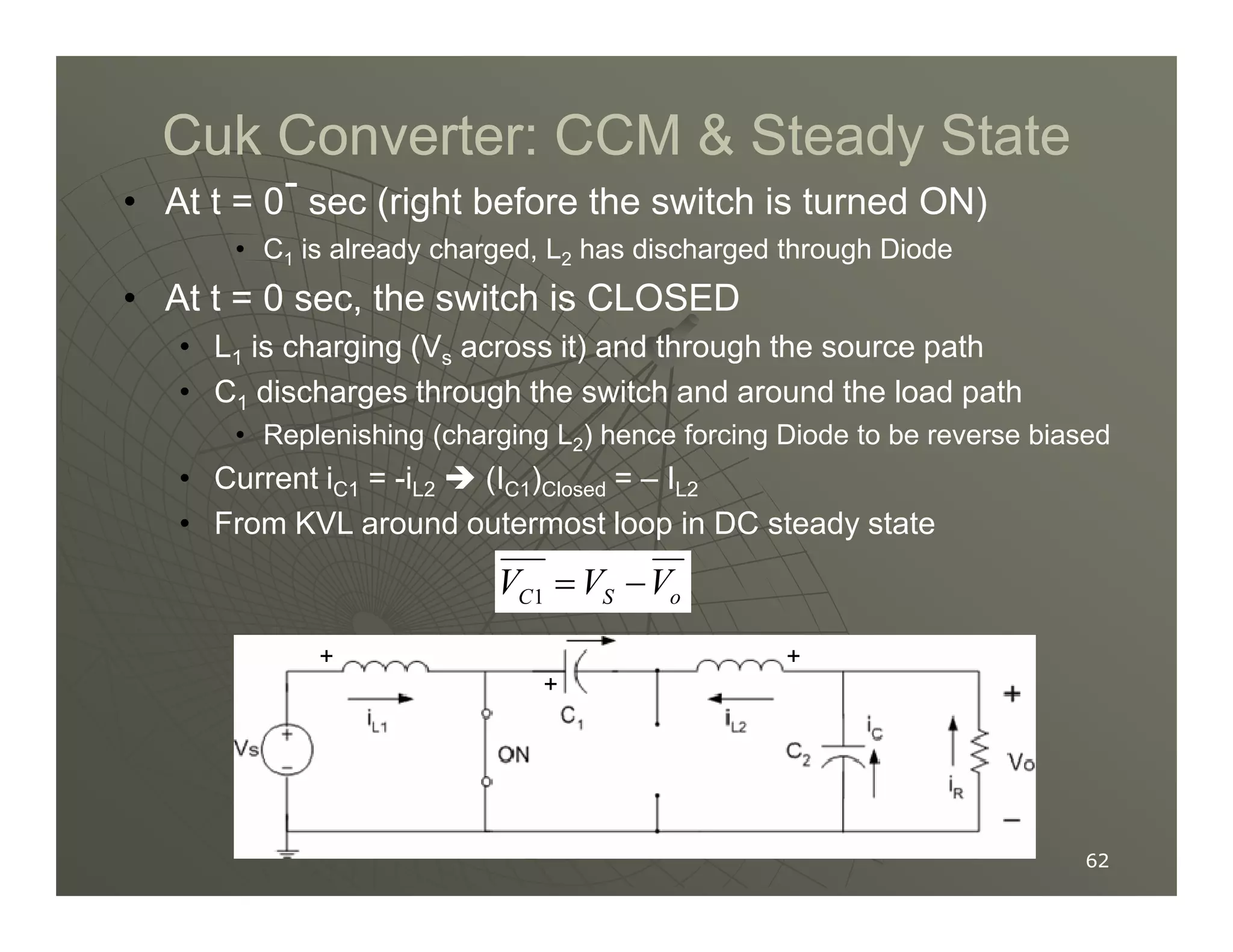 Cuk Converter: CCM  Steady State
Cuk Converter: CCM  Steady State
• At t = 0- sec (right before the switch is turned ON)
• C1 is already charged, L2 has discharged through Diode
• At t = 0 sec, the switch is CLOSED
• L1 is charging (Vs across it) and through the source path
• C1 discharges through the switch and around the load path
• Replenishing (charging L2) hence forcing Diode to be reverse biased
• Current i = -i  (I ) = – I
62
62
• Current iC1 = -iL2  (IC1)Closed = – IL2
• From KVL around outermost loop in DC steady state
1
C S o
V V V
= −
+
+
+
 