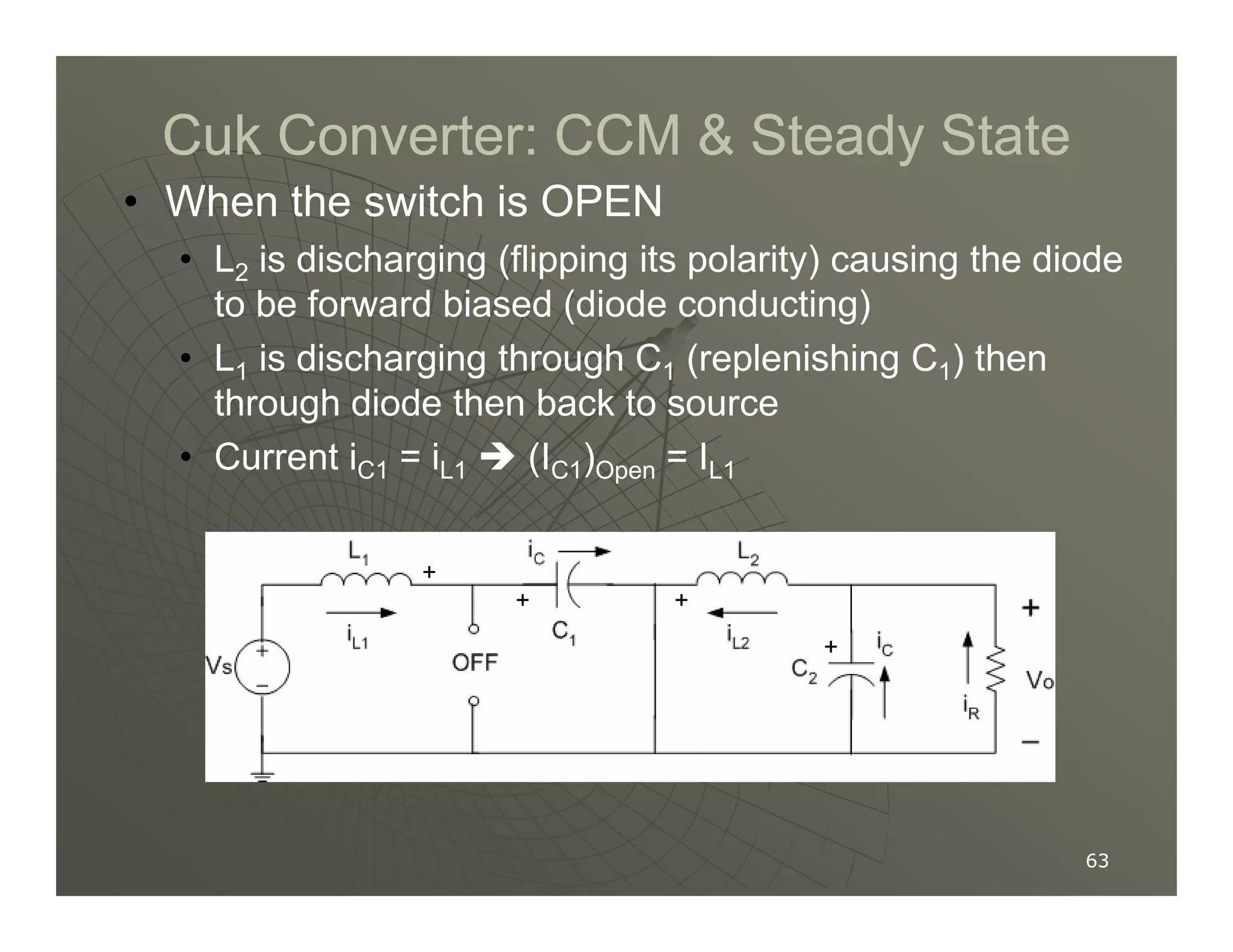 Cuk Converter: CCM  Steady State
Cuk Converter: CCM  Steady State
• When the switch is OPEN
• L2 is discharging (flipping its polarity) causing the diode
to be forward biased (diode conducting)
• L1 is discharging through C1 (replenishing C1) then
through diode then back to source
• Current iC1 = iL1  (IC1)Open = IL1
63
63
• Current iC1 = iL1  (IC1)Open = IL1
+
+ +
+
 