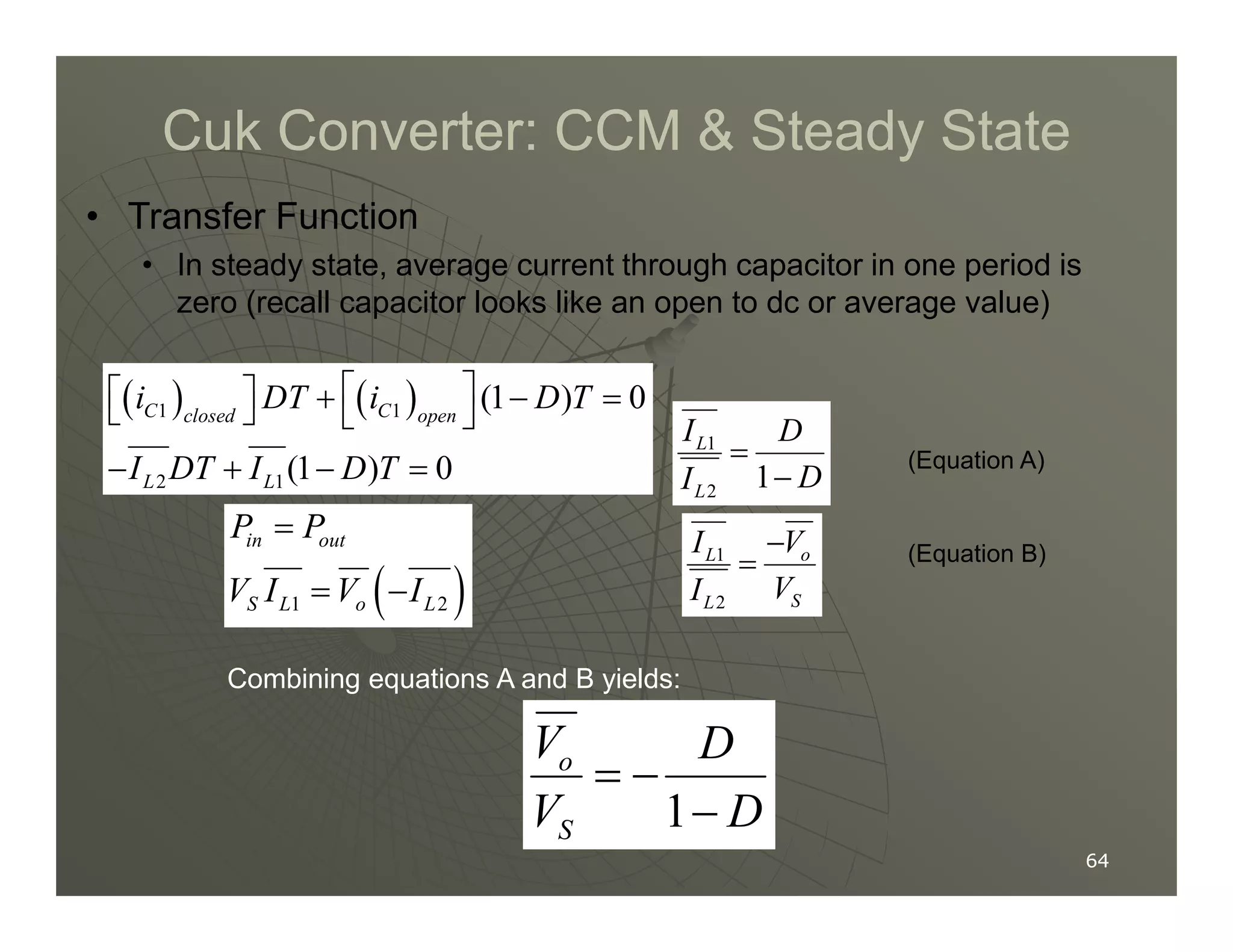 Cuk Converter: CCM  Steady State
Cuk Converter: CCM  Steady State
• Transfer Function
• In steady state, average current through capacitor in one period is
zero (recall capacitor looks like an open to dc or average value)
( ) ( )
1 1
2 1
(1 ) 0
(1 ) 0
C C
closed open
L L
i DT i D T
I DT I D T
 
  + − =
   
− + − =
1
1
L
I D
D
I
=
−
(Equation A)
64
64
2 1(1 ) 0
L L
I DT I D T
− + − =
2
1
L
D
I −
( )
1 2
in out
S L o L
P P
V I V I
=
= −
1
2
o
L
S
L
V
I
V
I
−
= (Equation B)
Combining equations A and B yields:
1
o
S
V D
V D
= −
−
 